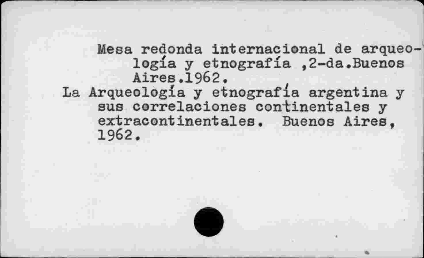 ﻿Mesa redonda internacional de arqueo logfa у etnografia ,2-da.Buenos Aires.1962. t
La Arqueologia y etnografia argentins у sus correlaciones continentales y extracontinentales. Buenos Aires, 1962.